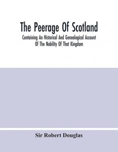 The Peerage Of Scotland; Containing An Historical And Genealogical Account Of The Nobility Of That Kingdom From Their Origin To The Present Generation: Collected From The Public Records And Ancient Chartularies Of This Nation The Charters And Oth