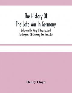 The History Of The Late War In Germany; Between The King Of Prussia And The Empress Of Germany And Her Allies