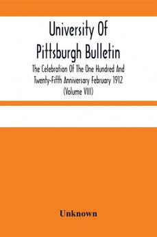 University Of Pittsburgh Bulletin; The Celebration Of The One Hundred And Twenty-Fifth Anniversary February 1912 (Volume VIII)