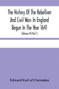 The History Of The Rebellion And Civil Wars In England Begun In The Year 1641