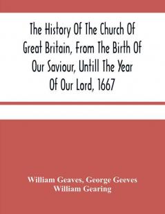 The History Of The Church Of Great Britain From The Birth Of Our Saviour Untill The Year Of Our Lord 1667 : With An Exact Succession Of The Bishops And The Memorable Acts Of Many Of Them : Together With An Addition Of All The English Cardinals And