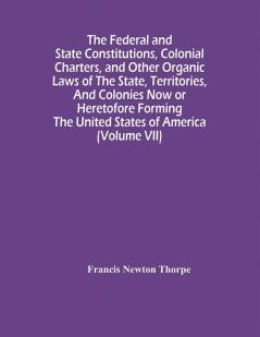 The Federal And State Constitutions Colonial Charters And Other Organic Laws Of The State Territories And Colonies Now Or Heretofore Forming The United States Of America (Volume Vii)