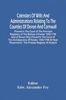 Calendars Of Wills And Administrations Relating To The Counties Of Devon And Cornwall Proved In The Court Of The Principal Registary Of The Bishop Of Exeter 1559-1799 And Of Devon Only Proved In The Court Of The Archdeaconry Of Exeter 1540-1799 All Now