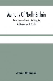 Memoirs Of North-Britain Taken From Authentick Writings As Well Manuscript As Printed. In Which It Is Prov'D That The Scots Nation Have Always Been Zealous In The Defence Of The Protestant Religion And Liberty