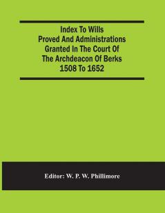 Index To Wills Proved And Administrations Granted In The Court Of The Archdeacon Of Berks 1508 To 1652