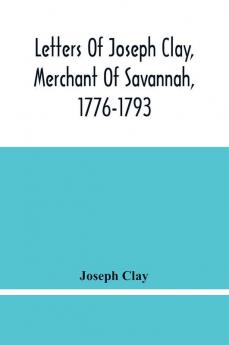 Letters Of Joseph Clay Merchant Of Savannah 1776-1793 And A List Of Ships And Vessels Entered At The Port Of Savannah For May 1765 1766 And 1767