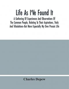 Life As I'Ve Found It : A Gathering Of Experiences And Observations Of The Common People Relating To Their Aspirations Trials And Tribulations--But More Especially My Own Prosaic Life