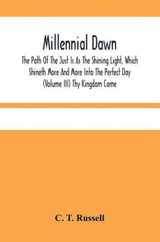 Millennial Dawn; The Path Of The Just Is As The Shining Light Which Shineth More And More Into The Perfect Day (Volume Iii) Thy Kingdom Come