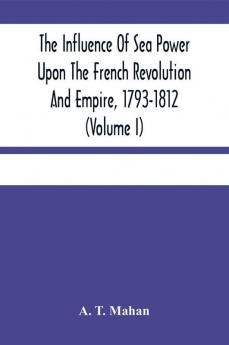 The Influence Of Sea Power Upon The French Revolution And Empire 1793-1812 (Volume I)