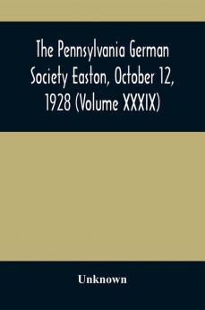 The Pennsylvania German Society Easton October 12 1928 (Volume XXXIX)