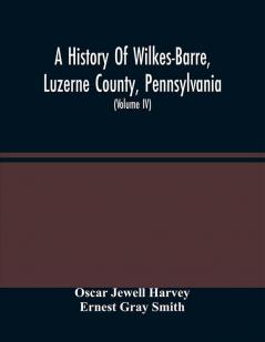 A History Of Wilkes-Barre Luzerne County Pennsylvania : From Its First Beginnings To The Present Time Including Chapters Of Newly-Discovered Early Wyoming Valley History Together With Many Biographical Sketches And Much Genealogical Material (Vol