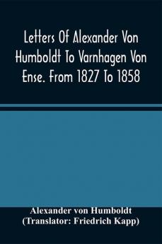 Letters Of Alexander Von Humboldt To Varnhagen Von Ense. From 1827 To 1858. With Extracts From Varnhagen'S Diaries And Letters Of Varnhagen And Others To Humboldt