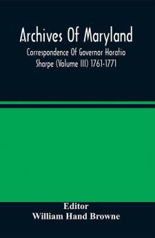 Archives Of Maryland; Correspondence Of Governor Horatio Sharpe (Volume III) 1761-1771