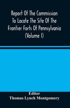 Report Of The Commission To Locate The Site Of The Frontier Forts Of Pennsylvania (Volume I)