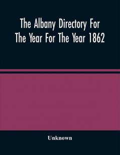 The Albany Directory For The Year For The Year 1862 : Containing A General Directory Of The Citizens A Business Directory A Record Of The City Government Its Institutions