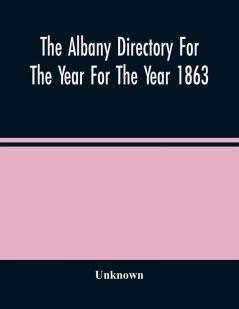 The Albany Directory For The Year For The Year 1863 : Containing A General Directory Of The Citizens A Business Directory A Record Of The City Government Its Institutions