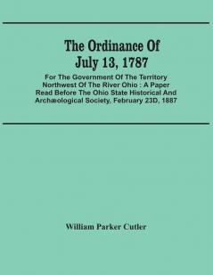 The Ordinance Of July 13 1787 : For The Government Of The Territory Northwest Of The River Ohio : A Paper Read Before The Ohio State Historical And Archæological Society February 23D 1887