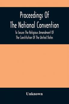 Proceedings Of The National Convention To Secure The Religious Amendment Of The Constitution Of The United States