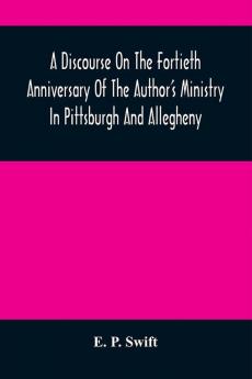 A Discourse On The Fortieth Anniversary Of The Author'S Ministry In Pittsburgh And Allegheny