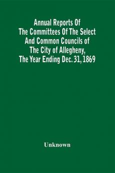 Annual Reports Of The Committees Of The Select And Common Councils Of The City Of Allegheny With The Report Of The City Controller And Other City Officers Also Statements Of The Accounts Of The Various City Officers Report Of The Directors Of The Poor