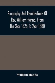 Biography And Recollections Of Rev. William Hanna From The Year 1826 To Year 1880