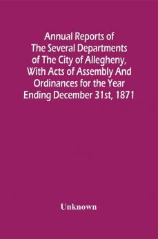 Annual Reports Of The Several Departments Of The City Of Allegheny With Acts Of Assembly And Ordinances For The Year Ending December 31St 1871