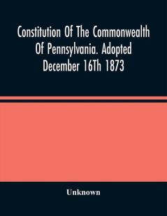 Constitution Of The Commonwealth Of Pennsylvania. Adopted December 16Th 1873