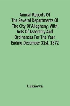 Annual Reports Of The Several Departments Of The City Of Allegheny With Acts Of Assembly And Ordinances For The Year Ending December 31St 1872