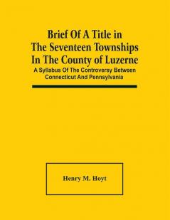 Brief Of A Title In The Seventeen Townships In The County Of Luzerne : A Syllabus Of The Controversy Between Connecticut And Pennsylvania