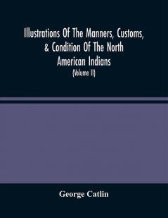 Illustrations Of The Manners Customs & Condition Of The North American Indians : With Letters And Notes Written During Eight Years Of Travel And Adventure Among The Wildest And Most Remarkable Tribes Now Existing (Volume Ii)