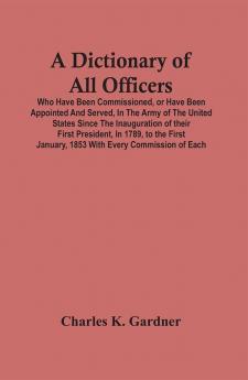 A Dictionary Of All Officers Who Have Been Commissioned Or Have Been Appointed And Served In The Army Of The United States Since The Inauguration Of Their First President In 1789 To The First January 1853 With Every Commission Of Each;- Including Th