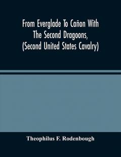 From Everglade To Cañon With The Second Dragoons (Second United States Cavalry) : An Authentic Account Of Service In Florida Mexico Virginia And The Indian Country Including The Personal Recollections Of Prominent Officers ; With An Appendix Con