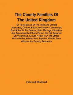 The County Families Of The United Kingdom; Or Royal Manual Of The Titled And Untitled Aristocracy Of Great Britain And Ireland. Containing A Brief Notice Of The Descent Birth Marriage Education And Appointments Of Each Person His Heir Apparent Or Pr