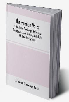 The Human Voice; Its Anatomy Physiology Pathology Therapeutics And Training; With Rules Of Order For Lyceums