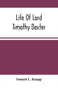 Life Of Lord Timothy Dexter; With Sketches Of The Eccentric Characters That Composed His Associates Including His Own Writings Dexter'S Pickle For The Knowing Ones &C.