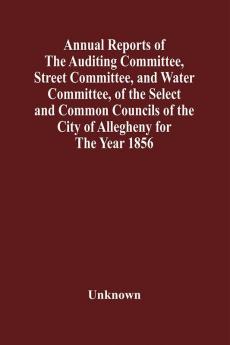 Annual Reports Of The Auditing Committee Street Committee And Water Committee Of The Select And Common Councils Of The City Of Allegheny For The Year 1856 Together With A Tabular Statement Of The Grading And Paving Of Streets In Allegheny City So F