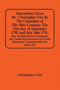 Instructions Given Mr. Christopher Gist By The Committee Of The Ohio Company The 11Th Day Of September 1750 And July 16Th 1751. Also The Daily Record Of Christopher Gist Containing An Account Of His Travels Discoveries Transactions With The Indians Et