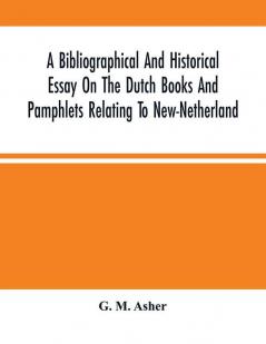 A Bibliographical And Historical Essay On The Dutch Books And Pamphlets Relating To New-Netherland : And To The Dutch West-India Company And To Its Possessions In Brazil Angola Etc. ; As Also On The Maps Charts Etc. Of New-Netherland With Facsimi