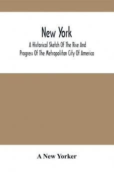 New York : A Historical Sketch Of The Rise And Progress Of The Metropolitan City Of America