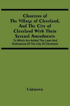 Charters Of The Village Of Cleveland And The City Of Cleveland With Their Several Amendments; To Which Are Added The Laws And Ordinances Of The City Of Cleveland