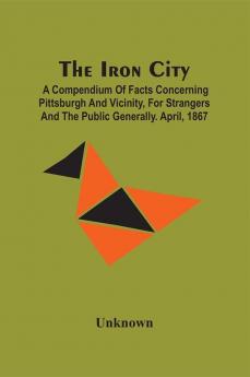 The Iron City; A Compendium Of Facts Concerning Pittsburgh And Vicinity For Strangers And The Public Generally. April 1867