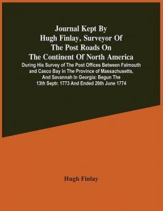 Journal Kept By Hugh Finlay Surveyor Of The Post Roads On The Continent Of North America During His Survey Of The Post Offices Between Falmouth And Casco Bay In The Province Of Massachusetts And Savannah In Georgia : Begun The 13Th Septr. 1773 And