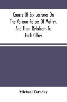 Course Of Six Lectures On The Various Forces Of Matter And Their Relations To Each Other