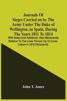 Journals Of Sieges Carried On By The Army Under The Duke Of Wellington In Spain During The Years 1811 To 1814 : With Notes And Additions ; Also Memoranda Relative To The Lines Thrown Up To Cover Lisbon In 1810 (Volume Iii)