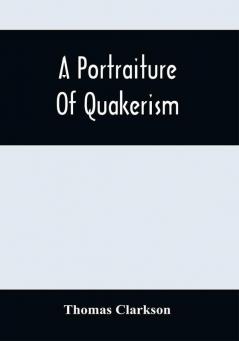 A Portraiture Of Quakerism : Taken From A View Of The Moral Education Discipline Peculiar Customs Religious Principles Political And Civil Economy And Character Of The Society Of Friends