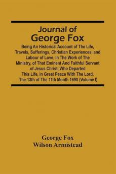 Journal Of George Fox; Being An Historical Account Of The Life Travels Sufferings Christian Experiences And Labour Of Love In The Work Of The Ministry Of That Eminent And Faithful Servant Of Jesus Christ Who Departed This Life In Great Peace With