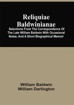 Reliquiae Baldwinianae : Selections From The Correspondence Of The Late William Baldwin With Occasional Notes And A Short Biographical Memoir