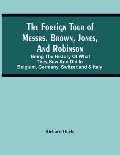 The Foreign Tour Of Messrs. Brown Jones And Robinson : Being The History Of What They Saw And Did In Belgium Germany Switzerland & Italy