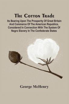 The Cotton Trade : Its Bearing Upon The Prosperity Of Great Britain And Commerce Of The American Republics Considered In Connection With The System Of Negro Slavery In The Confederate States