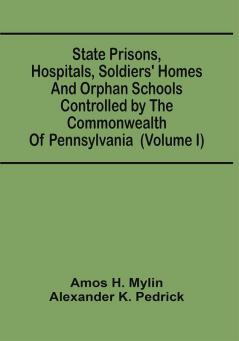 State Prisons Hospitals Soldiers' Homes And Orphan Schools Controlled By The Commonwealth Of Pennsylvania : Embracing Their History Finances And The Laws By Which They Are Governed (Volume I)